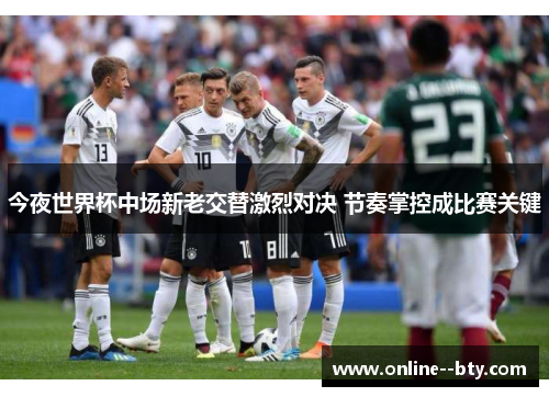 今夜世界杯中场新老交替激烈对决 节奏掌控成比赛关键 今夜世界杯中场新老交替激烈对决 节奏掌控成比赛关键
