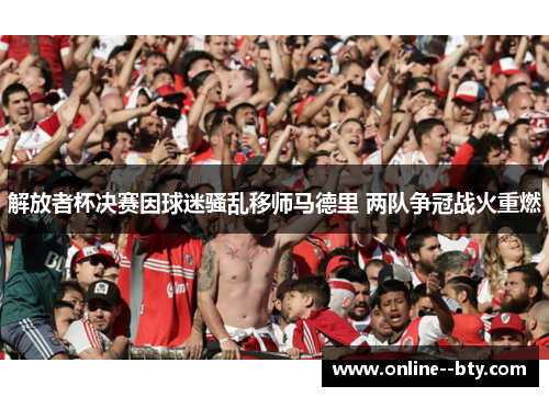 解放者杯决赛因球迷骚乱移师马德里 两队争冠战火重燃