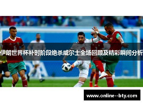 伊朗世界杯补时阶段绝杀威尔士全场回顾及精彩瞬间分析 伊朗世界杯补时阶段绝杀威尔士全场回顾及精彩瞬间分析