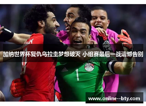 加纳世界杯复仇乌拉圭梦想破灭 小组赛最后一战遗憾告别 加纳世界杯复仇乌拉圭梦想破灭 小组赛最后一战遗憾告别