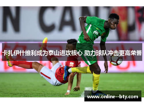 卡扎伊什维利成为泰山进攻核心 助力球队冲击更高荣誉