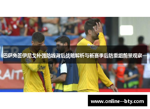 巴萨免签伊尼戈补强防线背后战略解析与新赛季后防重组前景观察一 巴萨免签伊尼戈补强防线背后战略解析与新赛季后防重组前景观察一