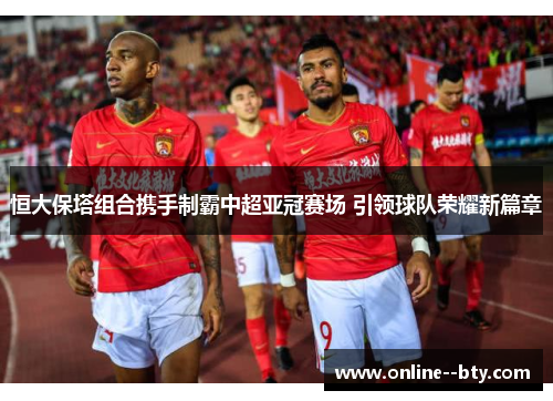 恒大保塔组合携手制霸中超亚冠赛场 引领球队荣耀新篇章