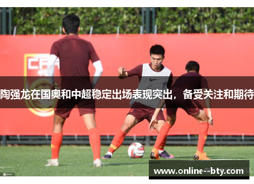 陶强龙在国奥和中超稳定出场表现突出,备受关注和期待 陶强龙在国奥和中超稳定出场表现突出,备受关注和期待