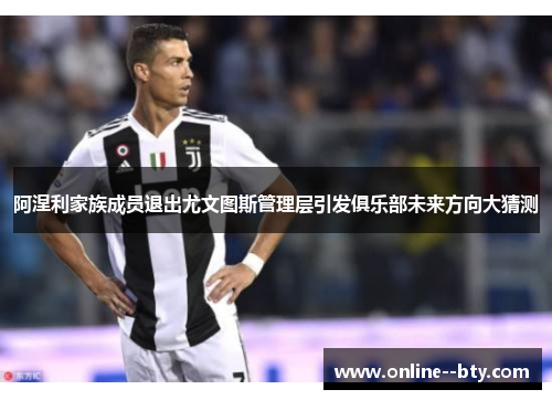 阿涅利家族成员退出尤文图斯管理层引发俱乐部未来方向大猜测 阿涅利家族成员退出尤文图斯管理层引发俱乐部未来方向大猜测